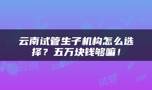 云南试管生子机构怎么选择？五万块钱够嘛！