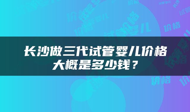 长沙做三代试管婴儿价格大概是多少钱？