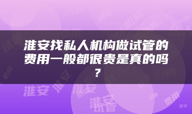 淮安找私人机构做试管的费用一般都很贵是真的吗？