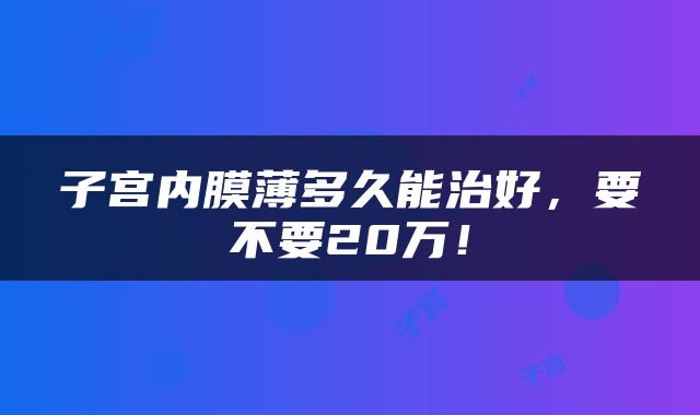 子宫内膜薄多久能治好，要不要20万！