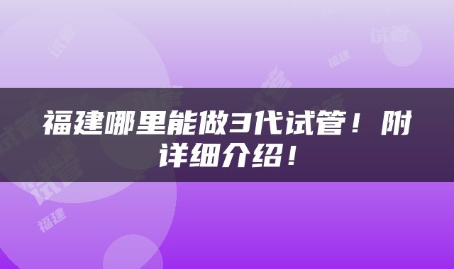 福建哪里能做3代试管！附详细介绍！