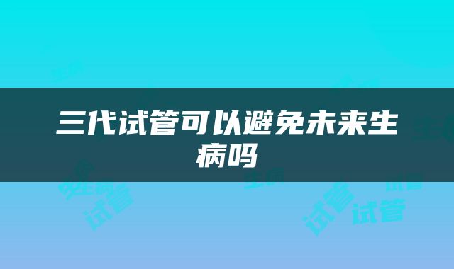 三代试管可以避免未来生病吗