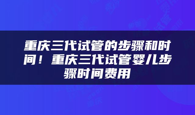 重庆三代试管的步骤和时间！重庆三代试管婴儿步骤时间费用