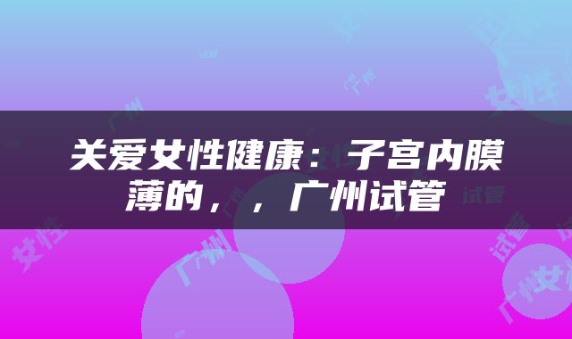 关爱女性健康：子宫内膜薄的，，广州试管