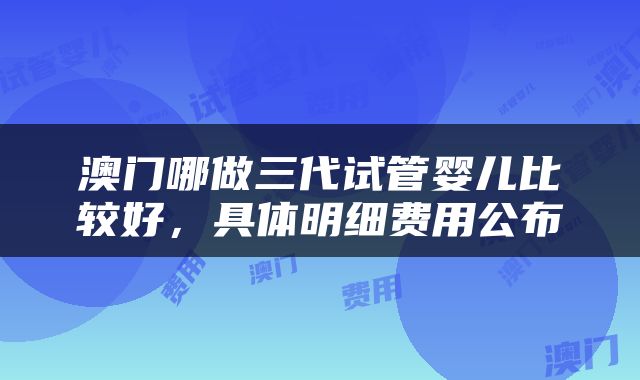 澳门哪做三代试管婴儿比较好，具体明细费用公布