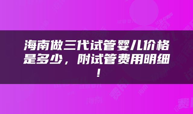 海南做三代试管婴儿价格是多少，附试管费用明细！