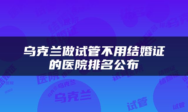 乌克兰做试管不用结婚证的医院排名公布