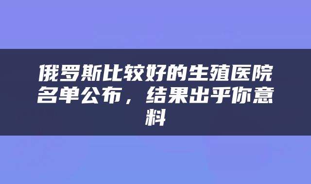 俄罗斯比较好的生殖医院名单公布，结果出乎你意料
