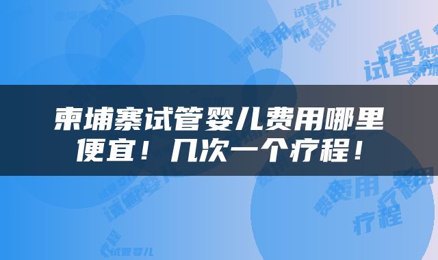 柬埔寨试管婴儿费用哪里便宜！几次一个疗程！