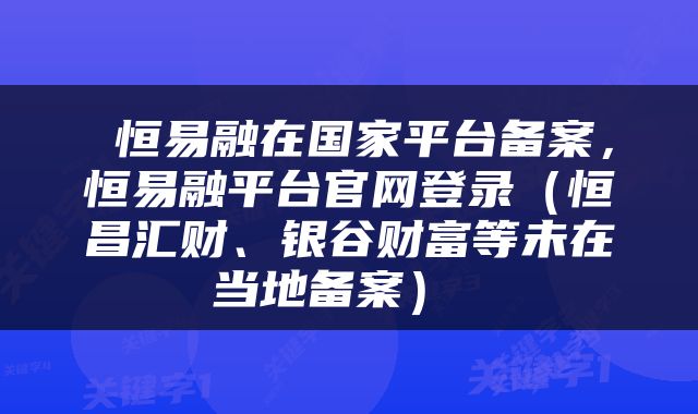  恒易融在国家平台备案，恒易融平台官网登录（恒昌汇财、银谷财富等未在当地备案） 