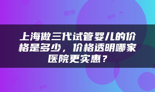 上海做三代试管婴儿的价格是多少，价格透明哪家医院更实惠？