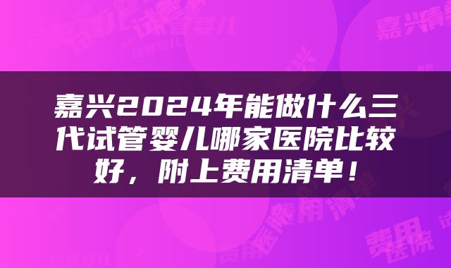嘉兴2024年能做什么三代试管婴儿哪家医院比较好，附上费用清单！