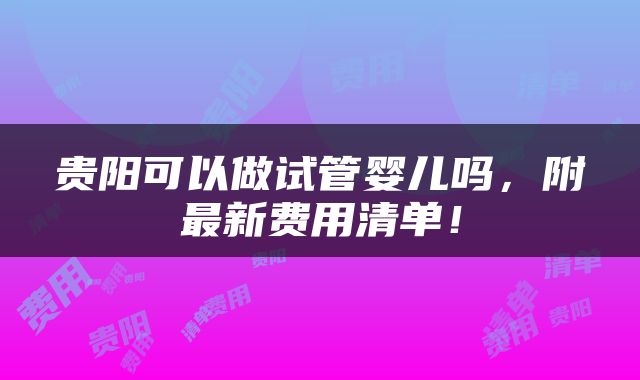 贵阳可以做试管婴儿吗，附最新费用清单！
