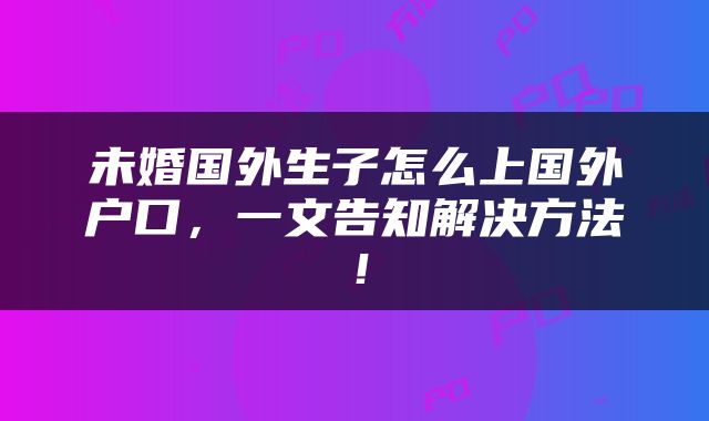 未婚国外生子怎么上国外户口，一文告知解决方法！