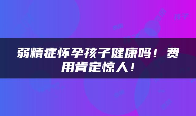 弱精症怀孕孩子健康吗！费用肯定惊人！