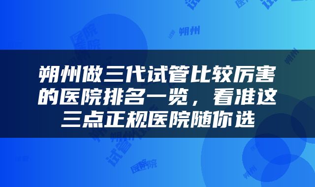 朔州做三代试管比较厉害的医院排名一览，看准这三点正规医院随你选