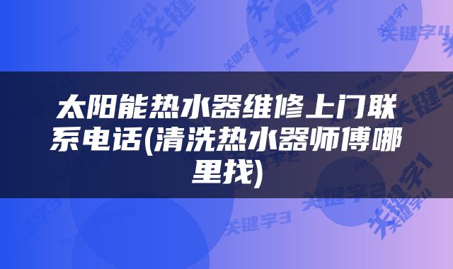 太阳能热水器维修上门联系电话(清洗热水器师傅哪里找)