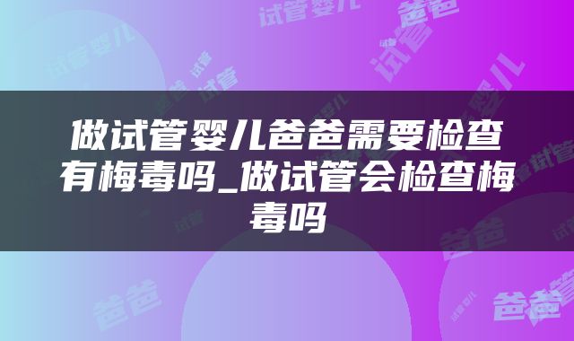 做试管婴儿爸爸需要检查有梅毒吗_做试管会检查梅毒吗