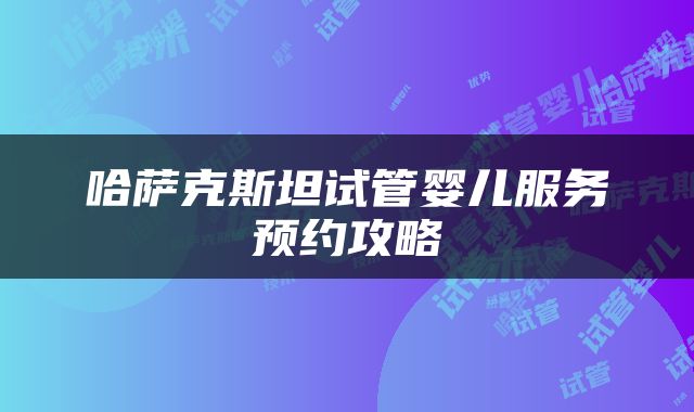 哈萨克斯坦试管婴儿服务预约攻略