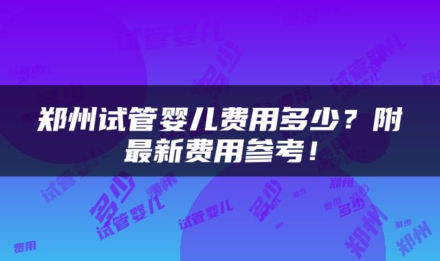 郑州试管婴儿费用多少？附最新费用参考！