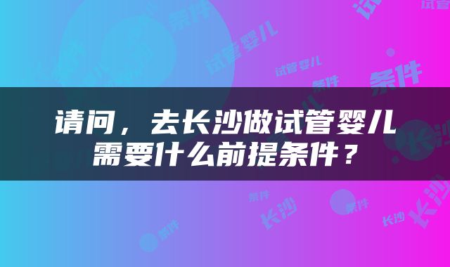 请问，去长沙做试管婴儿需要什么前提条件？
