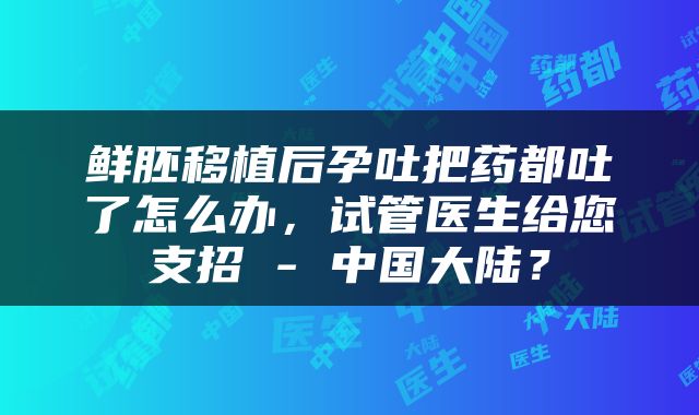 鲜胚移植后孕吐把药都吐了怎么办，试管医生给您支招 - 中国大陆？