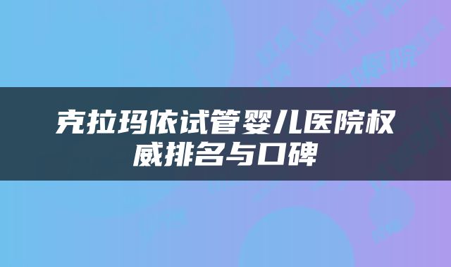 克拉玛依试管婴儿医院权威排名与口碑