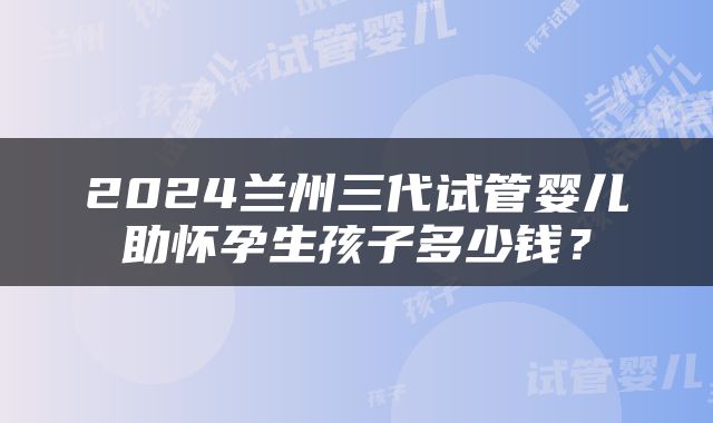 2024兰州三代试管婴儿助怀孕生孩子多少钱？