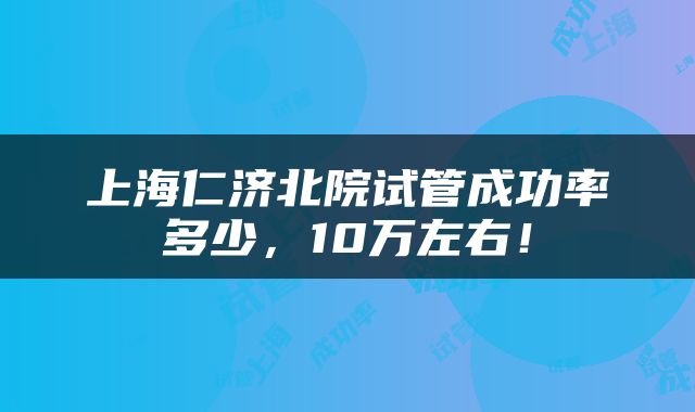 上海仁济北院试管成功率多少，10万左右！