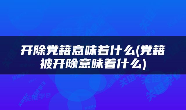 开除党籍意味着什么(党籍被开除意味着什么)