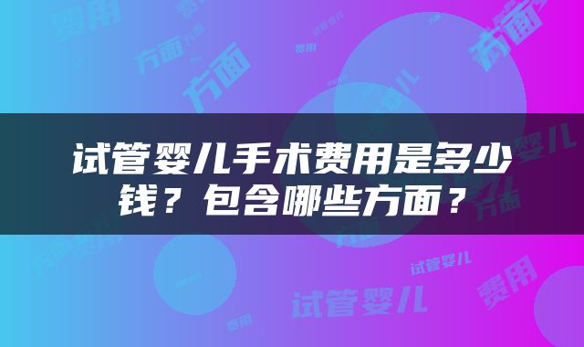 试管婴儿手术费用是多少钱？包含哪些方面？