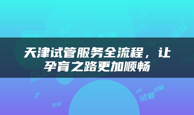 天津试管服务全流程，让孕育之路更加顺畅