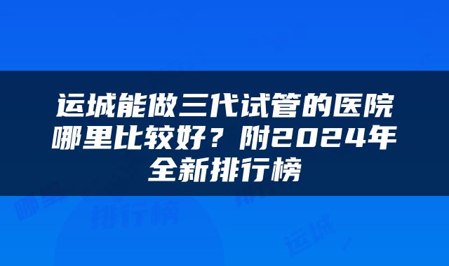 运城能做三代试管的医院哪里比较好？附2024年全新排行榜