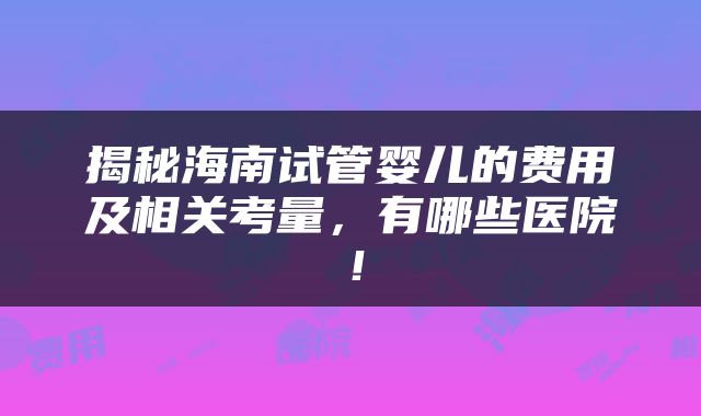 揭秘海南试管婴儿的费用及相关考量，有哪些医院！