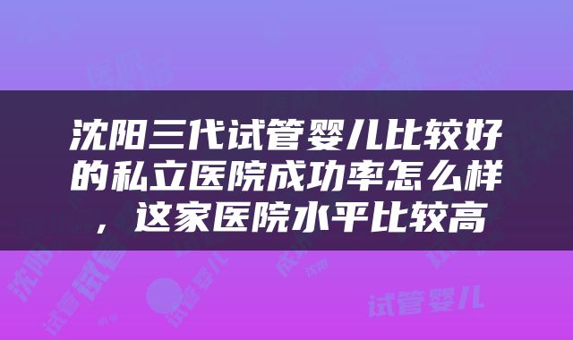 沈阳三代试管婴儿比较好的私立医院成功率怎么样，这家医院水平比较高