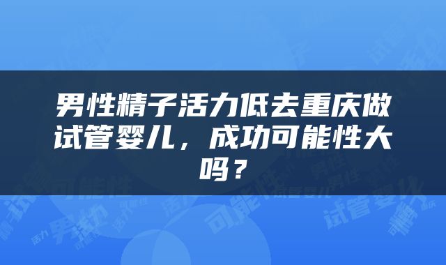 男性精子活力低去重庆做试管婴儿，成功可能性大吗？