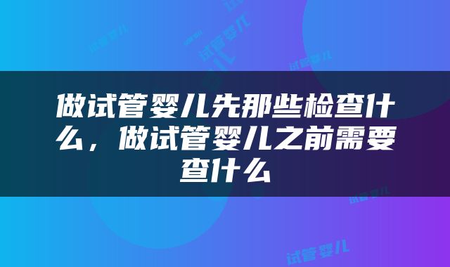 做试管婴儿先那些检查什么，做试管婴儿之前需要查什么