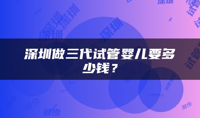 深圳做三代试管婴儿要多少钱？