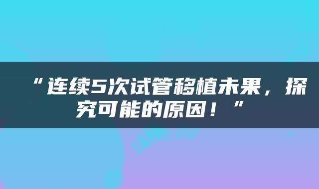 “连续5次试管移植未果，探究可能的原因！”
