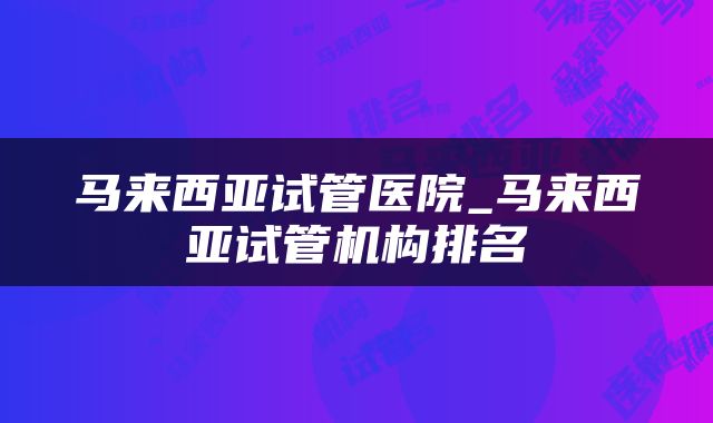 马来西亚试管医院_马来西亚试管机构排名
