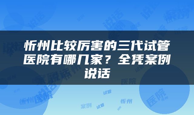 忻州比较厉害的三代试管医院有哪几家？全凭案例说话