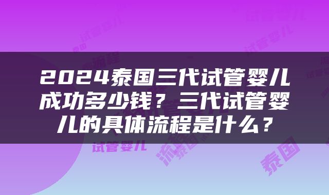 2024泰国三代试管婴儿成功多少钱？三代试管婴儿的具体流程是什么？