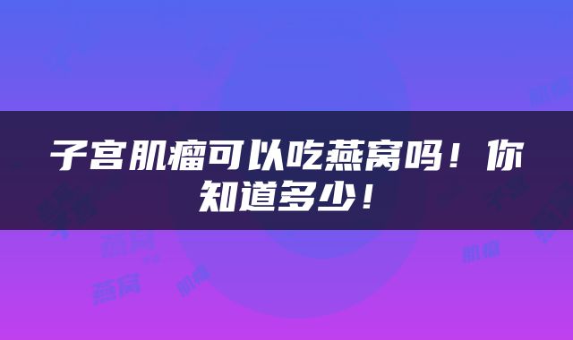 子宫肌瘤可以吃燕窝吗！你知道多少！