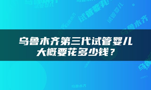 乌鲁木齐第三代试管婴儿大概要花多少钱？