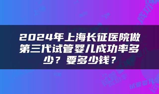 2024年上海长征医院做第三代试管婴儿成功率多少？要多少钱？