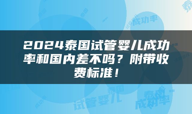 2024泰国试管婴儿成功率和国内差不吗？附带收费标准！