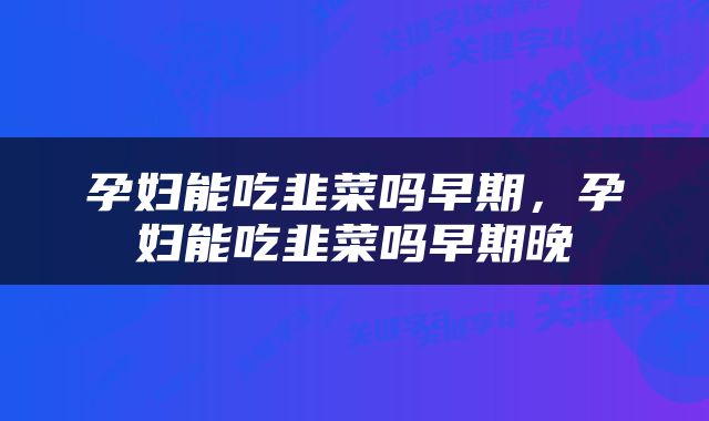 孕妇能吃韭菜吗早期，孕妇能吃韭菜吗早期晚