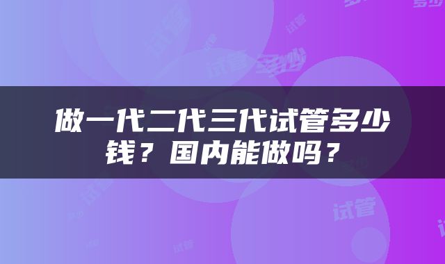 做一代二代三代试管多少钱？国内能做吗？
