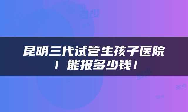 昆明三代试管生孩子医院！能报多少钱！