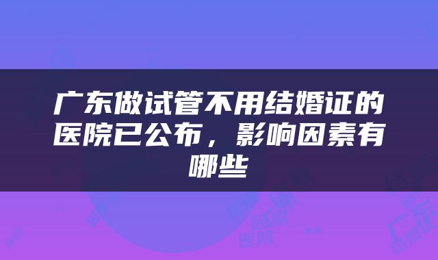 广东做试管不用结婚证的医院已公布，影响因素有哪些
